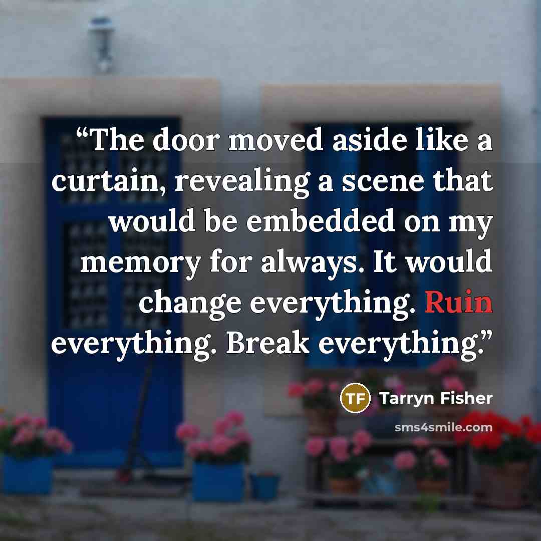 “The door moved aside like a curtain, revealing a scene that would be embedded on my memory for always. It would change everything. Ruin everything. Break everything.” quote by Tarryn Fisher