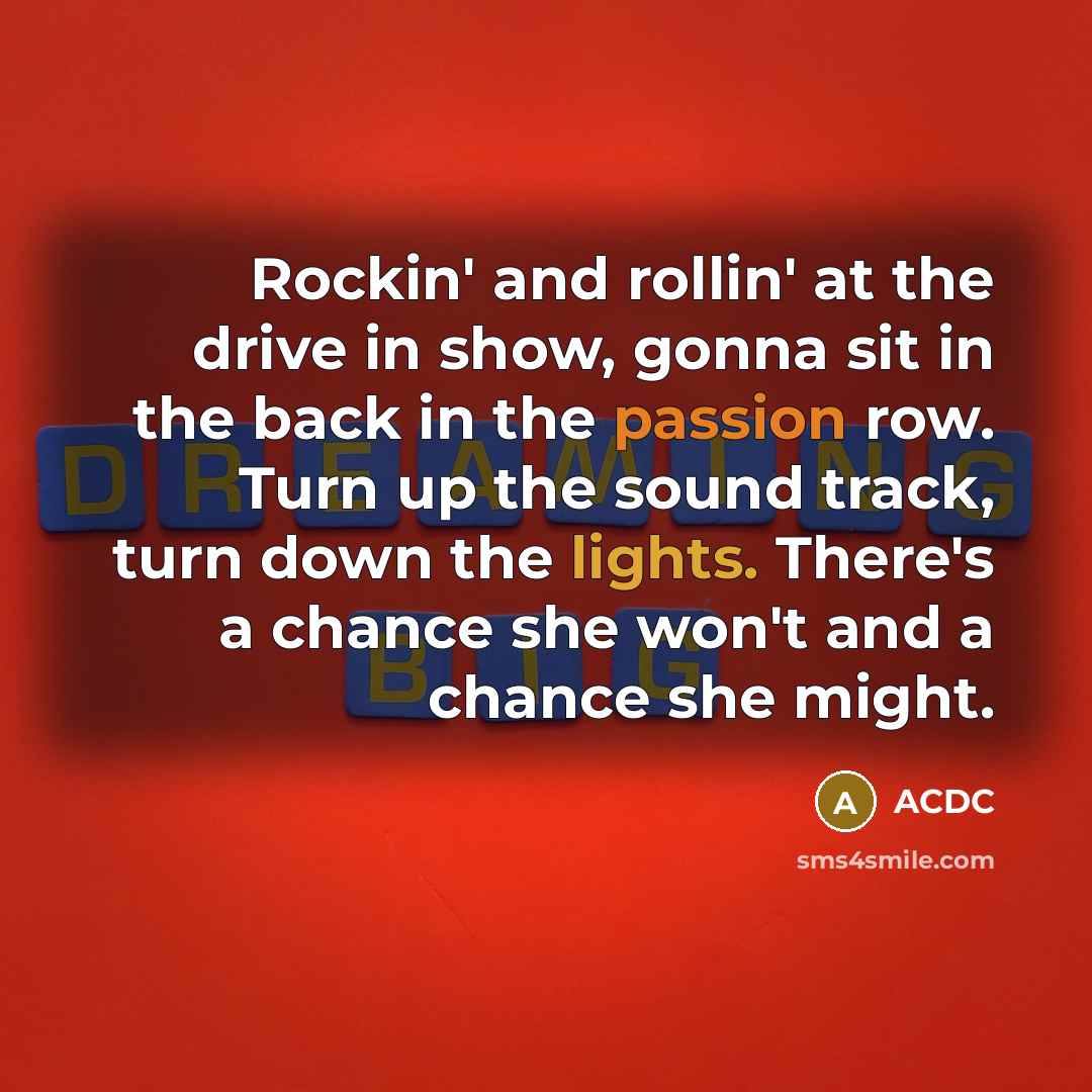 “Rockin' and rollin' at the drive in show, gonna sit in the back in the passion row. Turn up the sound track, turn down the lights. There's a chance she won't and a chance she might.” quote by ACDC