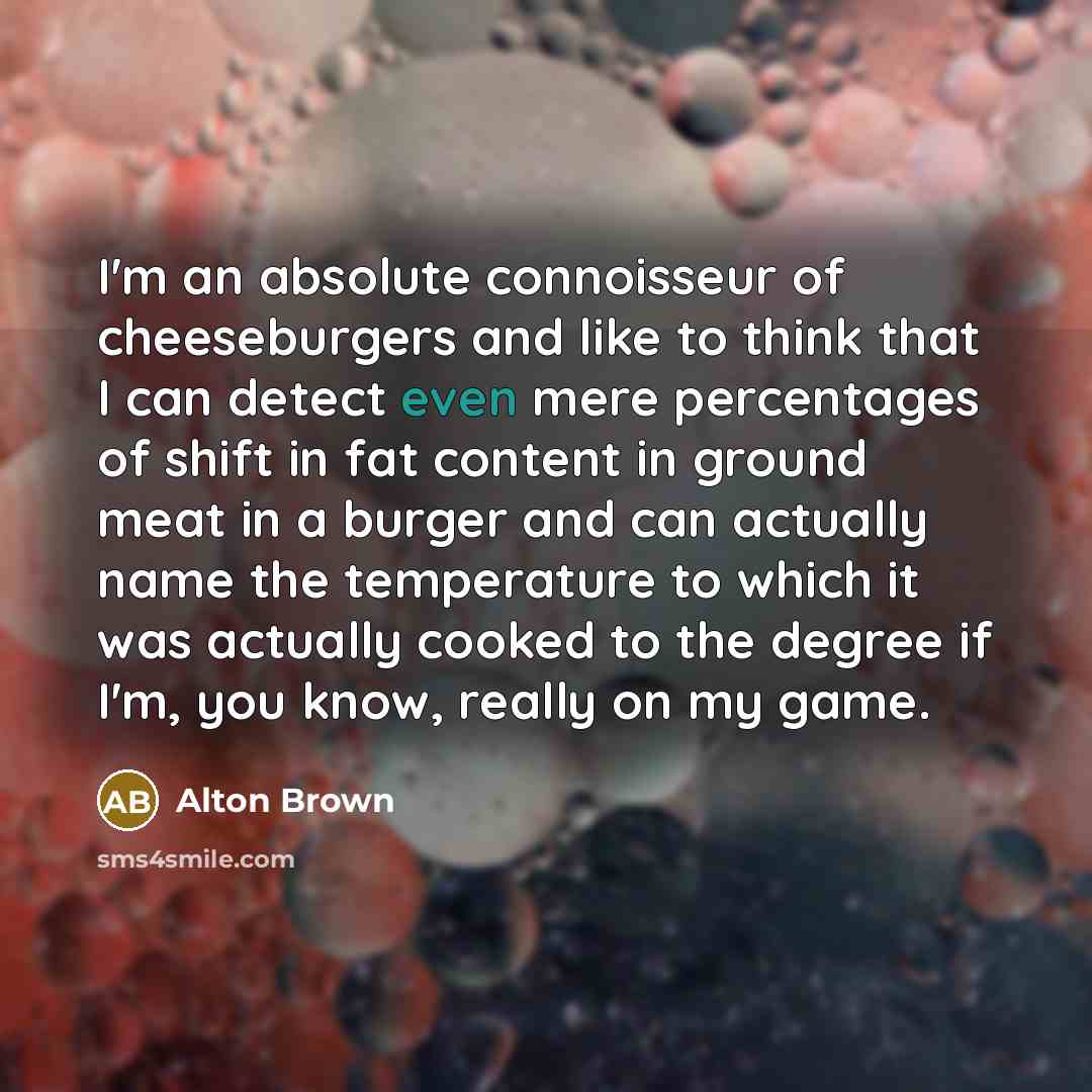 “I'm an absolute connoisseur of cheeseburgers and like to think that I can detect even mere percentages of shift in fat content in ground meat in a burger and can actually name the temperature to which it was actually cooked to the degree if I'm, you know, really on my game.” quote by Alton Brown