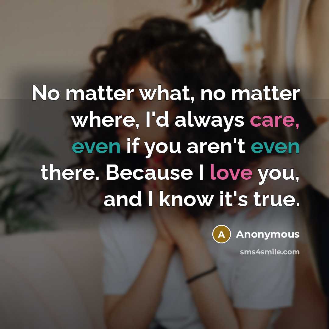 “No matter what, no matter where, I'd always care, even if you aren't even there. Because I love you, and I know it's true.” quote by Anonymous
