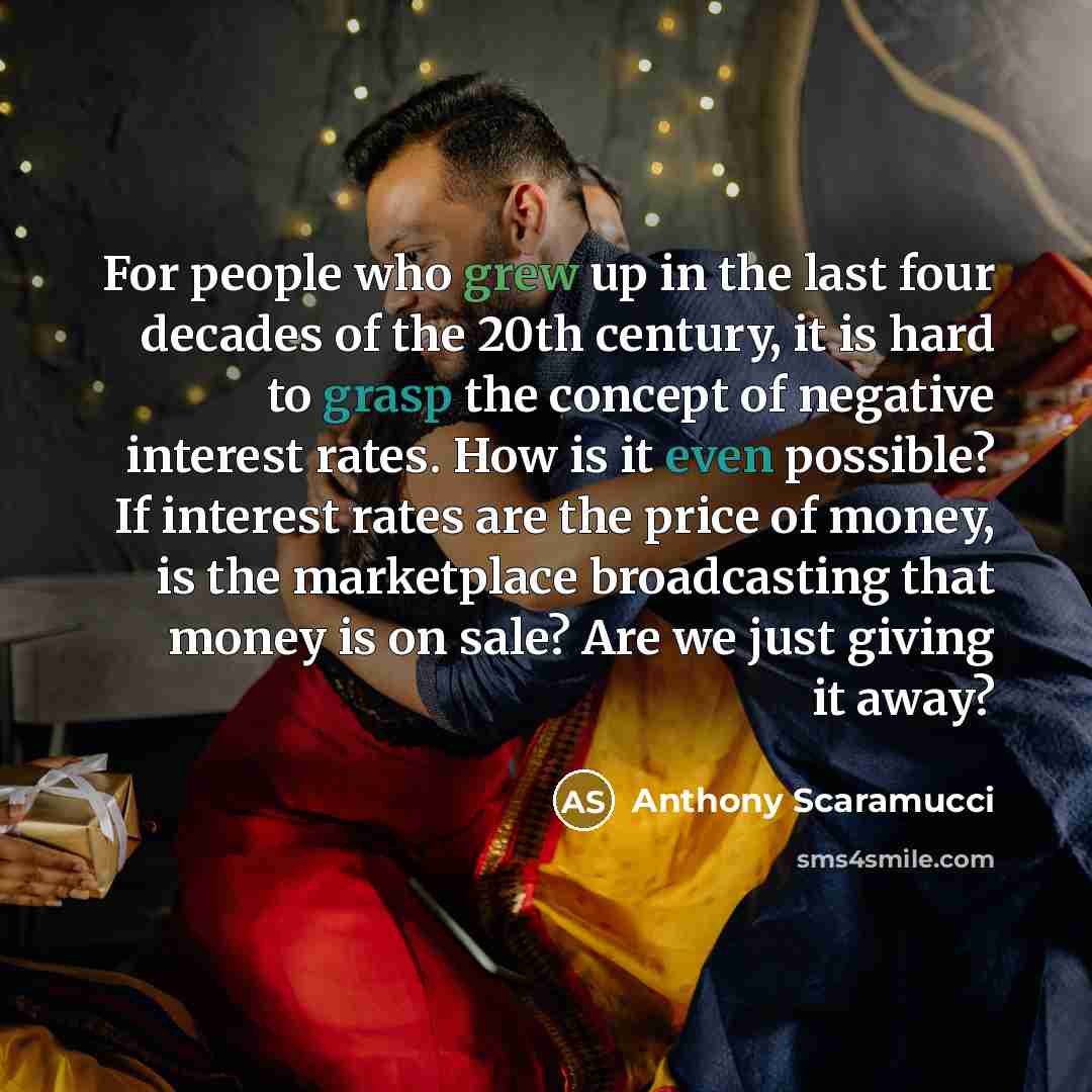 “For people who grew up in the last four decades of the 20th century, it is hard to grasp the concept of negative interest rates. How is it even possible? If interest rates are the price of money, is the marketplace broadcasting that money is on sale? Are we just giving it away?” quote by Anthony Scaramucci