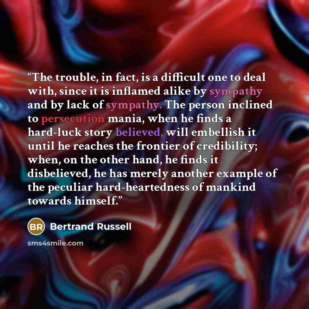 “The trouble, in fact, is a difficult one to deal with, since it is inflamed alike by sympathy and by lack of sympathy. The person inclined to persecution mania, when he finds a hard-luck story believed, will embellish it until he reaches the frontier of credibility; when, on the other hand, he…” quote by Bertrand Russell
