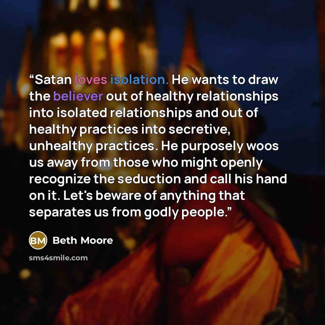 “Satan loves isolation. He wants to draw the believer out of healthy relationships into isolated relationships and out of healthy practices into secretive, unhealthy practices. He purposely woos us away from those who might openly recognize the seduction and call his hand on it. Let's beware of…” quote by Beth Moore