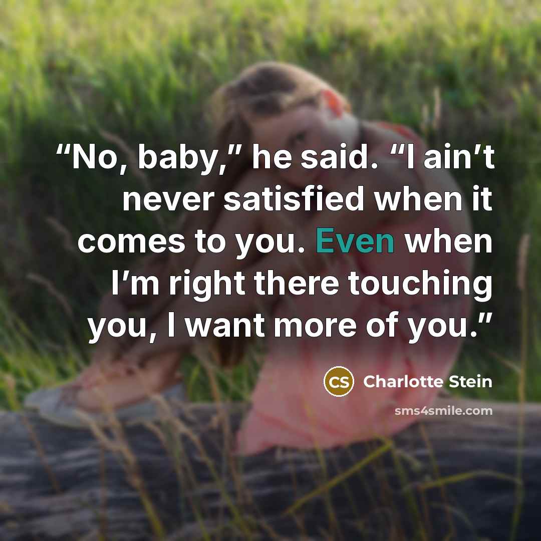 “No, baby,” he said. “I ain’t never satisfied when it comes to you. Even when I’m right there touching you, I want more of you.” quote by Charlotte Stein