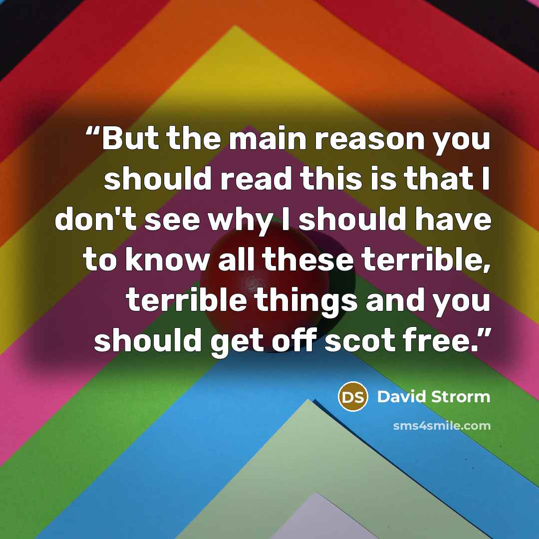 “But the main reason you should read this is that I don't see why I should have to know all these terrible, terrible things and you should get off scot free.” quote by David Strorm