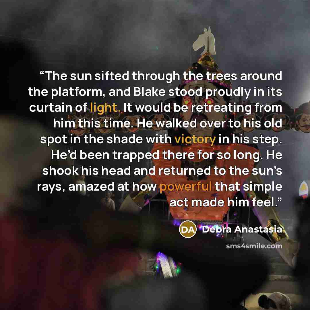 “The sun sifted through the trees around the platform, and Blake stood proudly in its curtain of light. It would be retreating from him this time. He walked over to his old spot in the shade with victory in his step. He’d been trapped there for so long. He shook his head and returned to the sun’s…” quote by Debra Anastasia