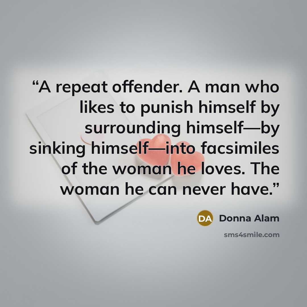 “A repeat offender. A man who likes to punish himself by surrounding himself—by sinking himself—into facsimiles of the woman he loves. The woman he can never have.” quote by Donna Alam