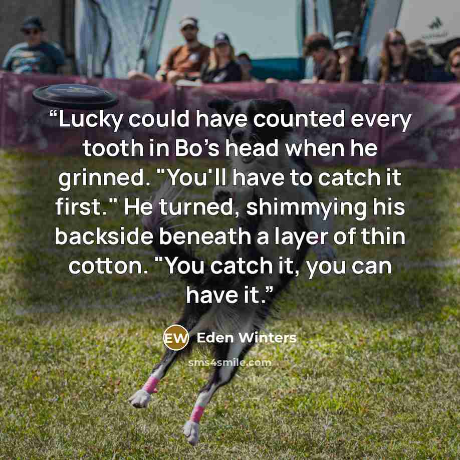 “Lucky could have counted every tooth in Bo's head when he grinned. "You'll have to catch it first." He turned, shimmying his backside beneath a layer of thin cotton. "You catch it, you can have it.” quote by Eden Winters