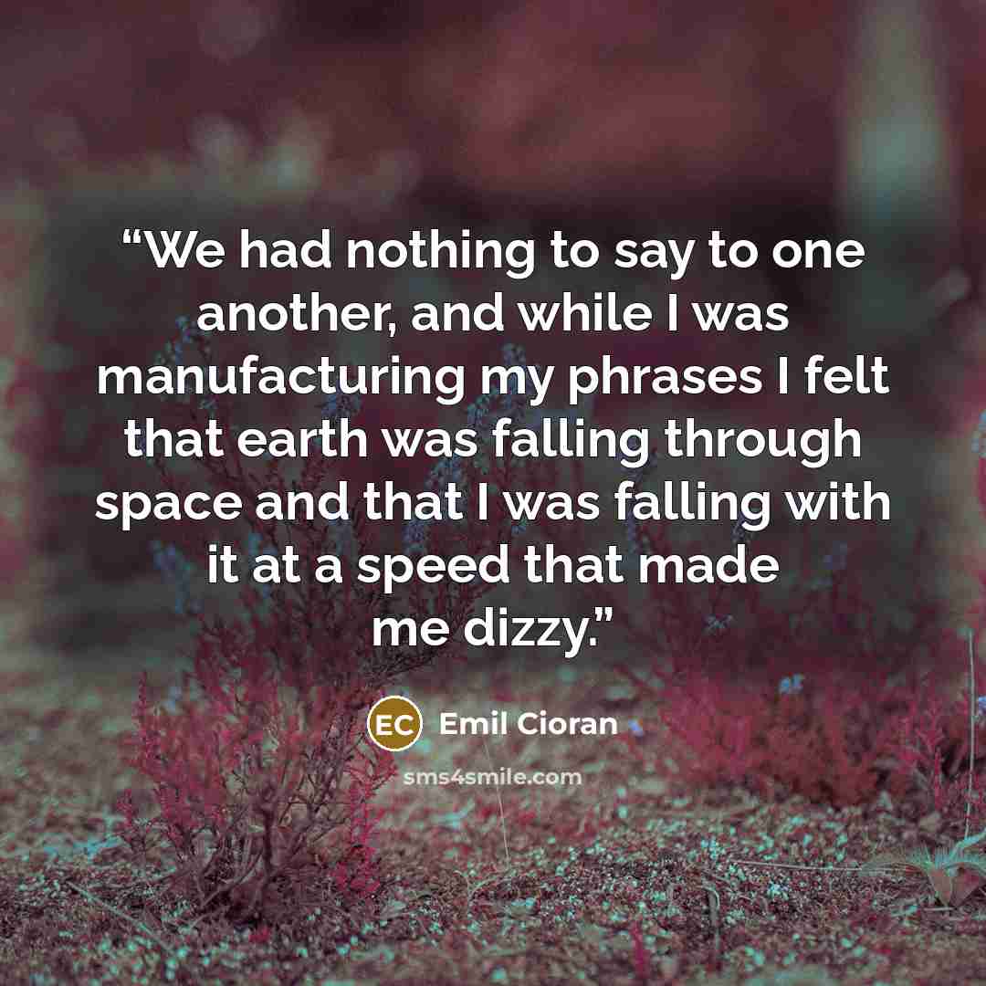 “We had nothing to say to one another, and while I was manufacturing my phrases I felt that earth was falling through space and that I was falling with it at a speed that made me dizzy.” quote by Emil Cioran