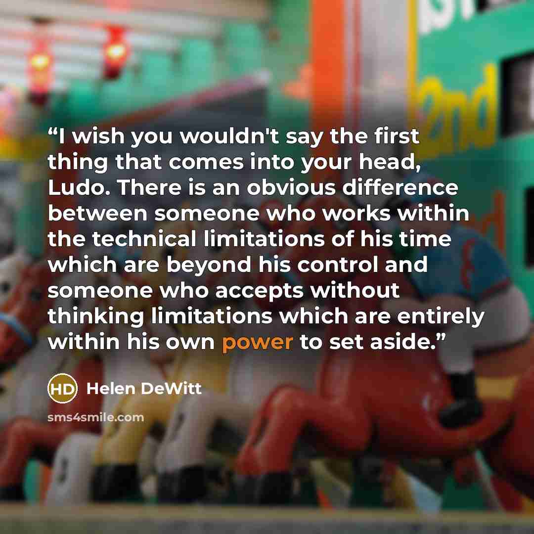 “I wish you wouldn't say the first thing that comes into your head, Ludo. There is an obvious difference between someone who works within the technical limitations of his time which are beyond his control and someone who accepts without thinking limitations which are entirely within his own power…” quote by Helen DeWitt