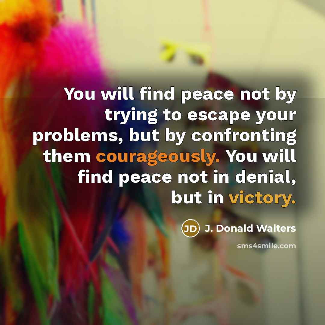 “You will find peace not by trying to escape your problems, but by confronting them courageously. You will find peace not in denial, but in victory.” quote by J. Donald Walters