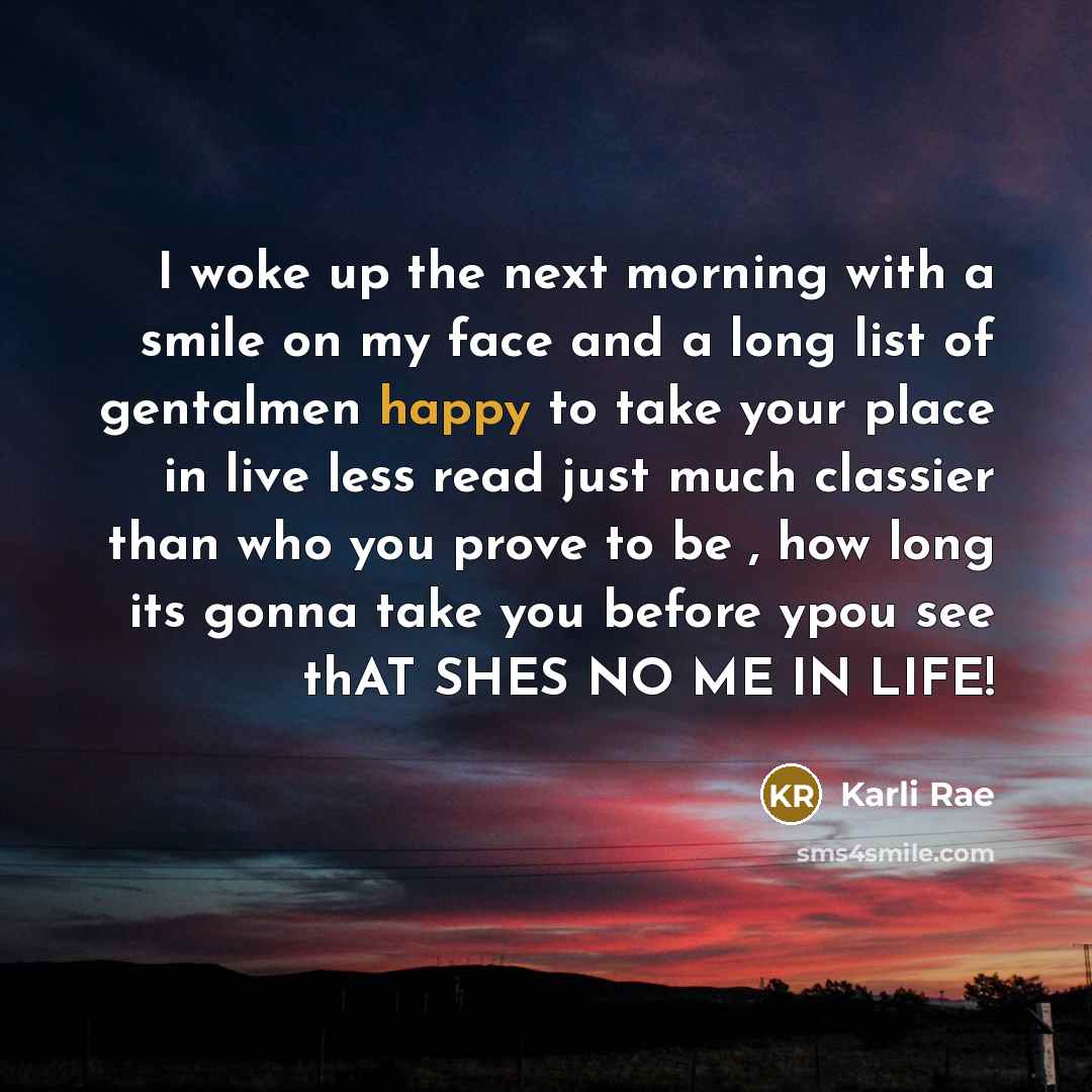 “I woke up the next morning with a smile on my face and a long list of gentalmen happy to take your place in live less read just much classier than who you prove to be , how long its gonna take you before ypou see thAT SHES NO ME IN LIFE!” quote by Karli Rae