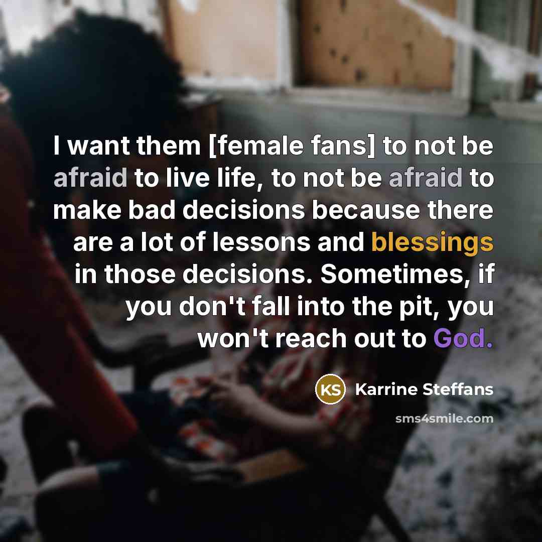 “I want them [female fans] to not be afraid to live life, to not be afraid to make bad decisions because there are a lot of lessons and blessings in those decisions. Sometimes, if you don't fall into the pit, you won't reach out to God.” quote by Karrine Steffans