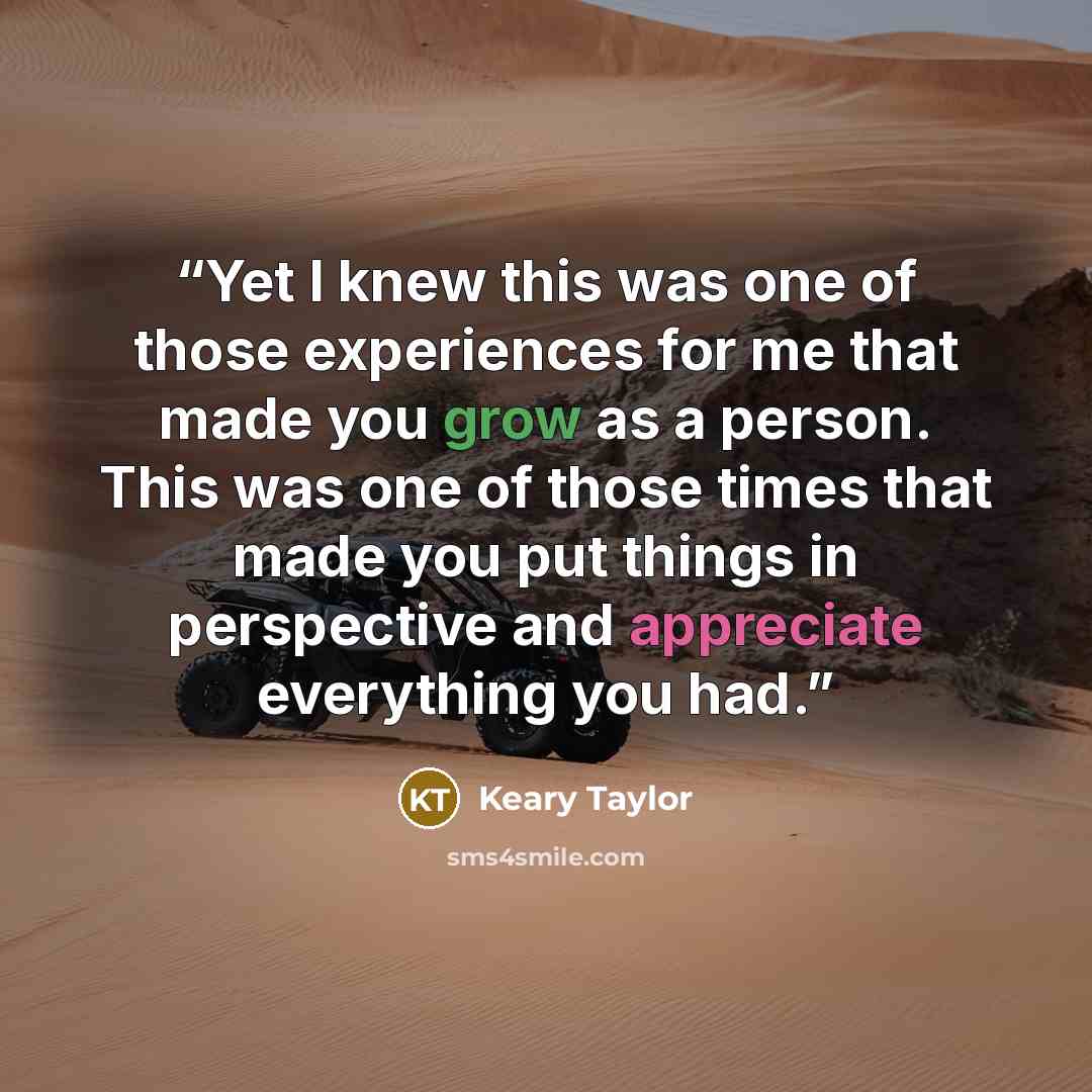 “Yet I knew this was one of those experiences for me that made you grow as a person. This was one of those times that made you put things in perspective and appreciate everything you had.” quote by Keary Taylor