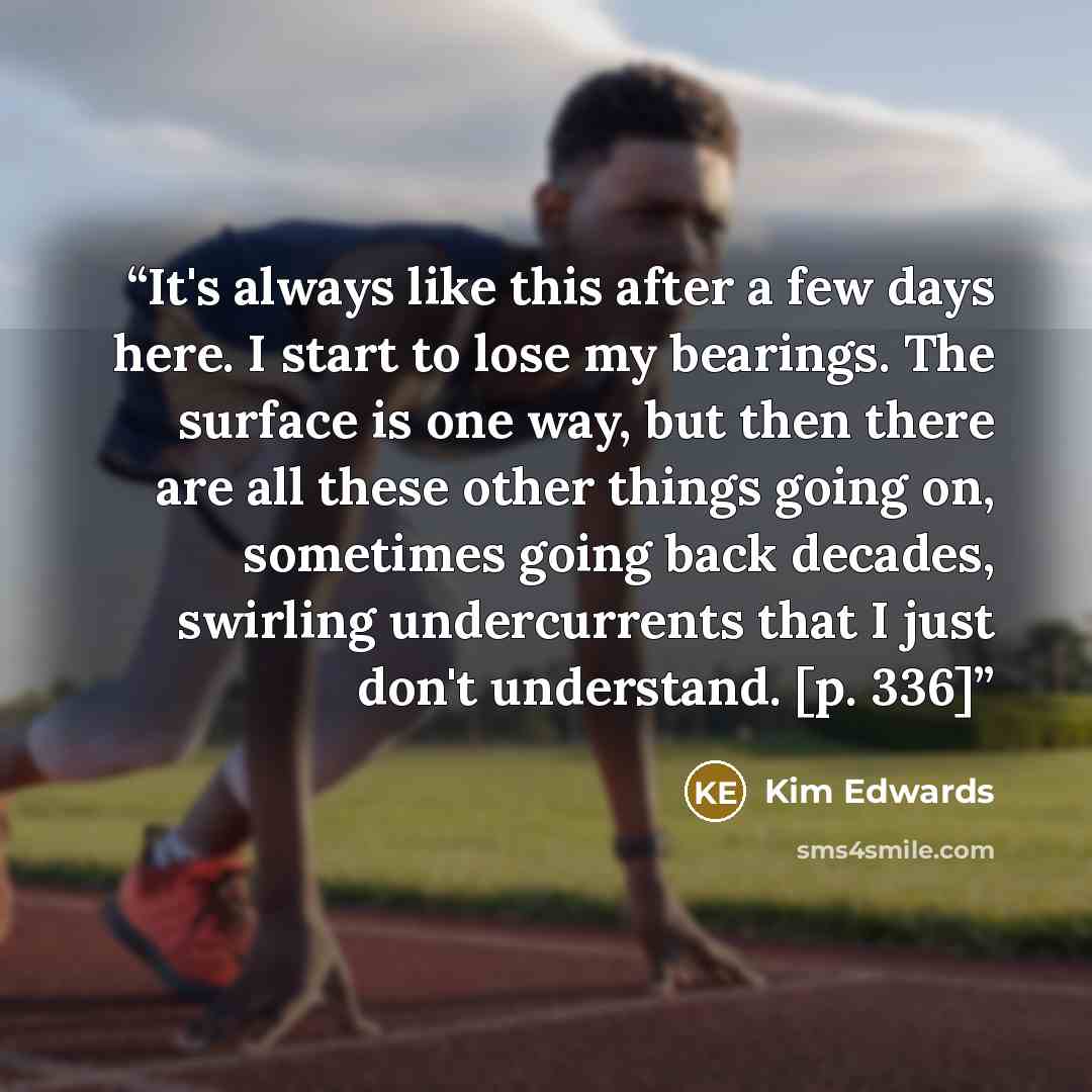 “It's always like this after a few days here. I start to lose my bearings. The surface is one way, but then there are all these other things going on, sometimes going back decades, swirling undercurrents that I just don't understand. [p. 336]” quote by Kim Edwards