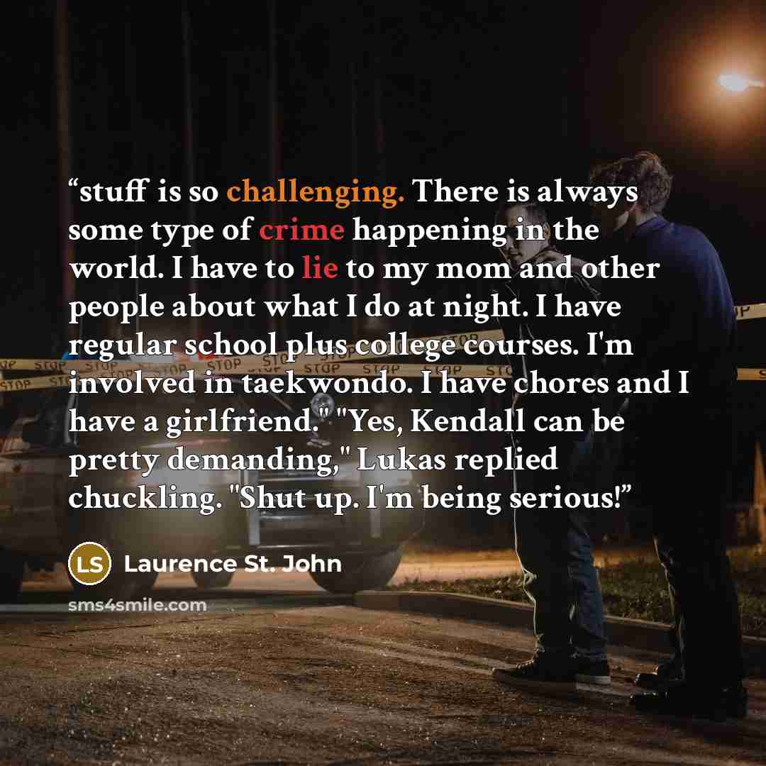 “stuff is so challenging. There is always some type of crime happening in the world. I have to lie to my mom and other people about what I do at night. I have regular school plus college courses. I'm involved in taekwondo. I have chores and I have a girlfriend." "Yes, Kendall can be pretty…” quote by Laurence St. John