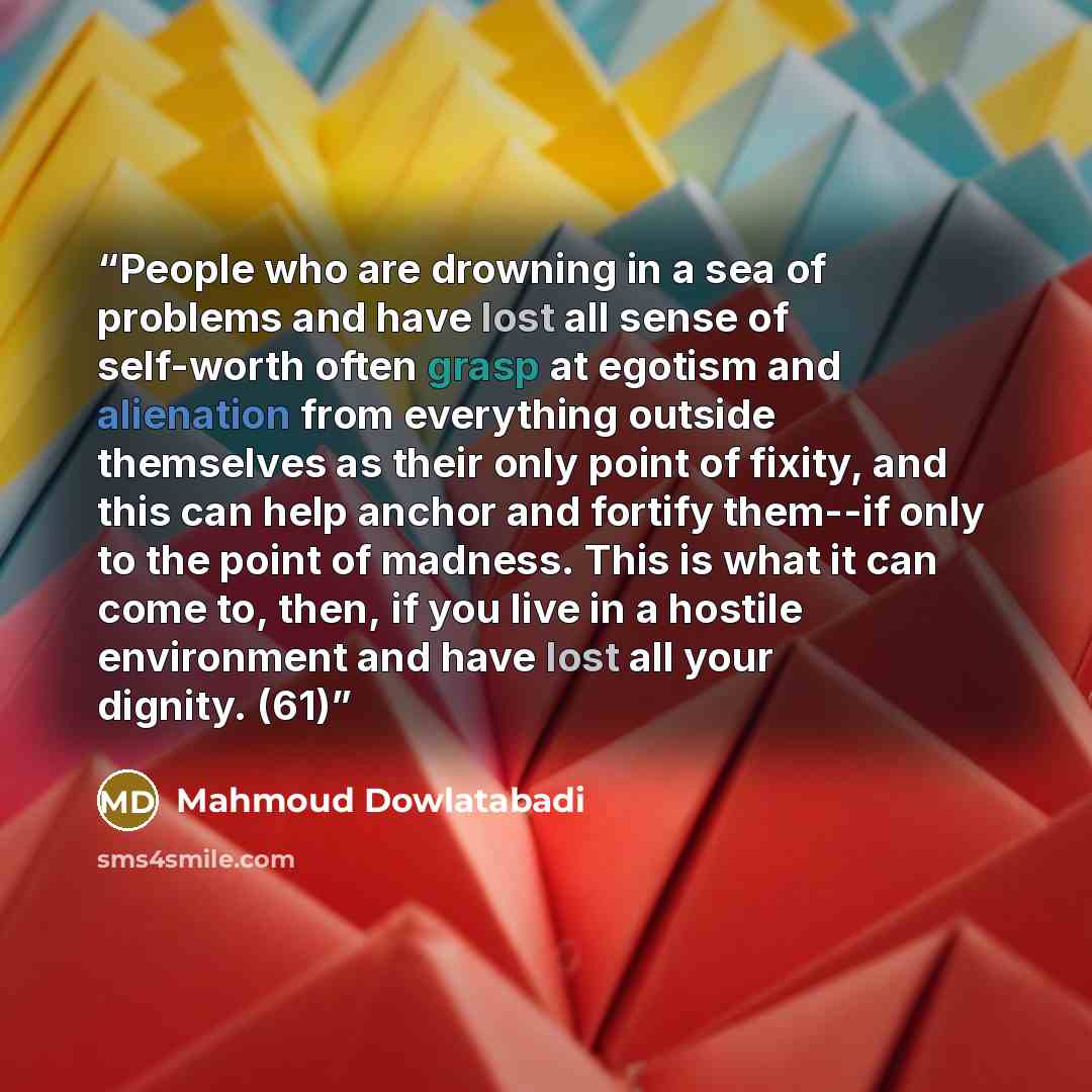 “People who are drowning in a sea of problems and have lost all sense of self-worth often grasp at egotism and alienation from everything outside themselves as their only point of fixity, and this can help anchor and fortify them--if only to the point of madness. This is what it can come to, then…” quote by Mahmoud Dowlatabadi