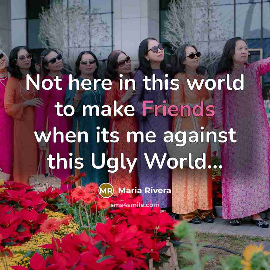 “Not here in this world to make Friends when its me against this Ugly World...” quote by Maria Rivera