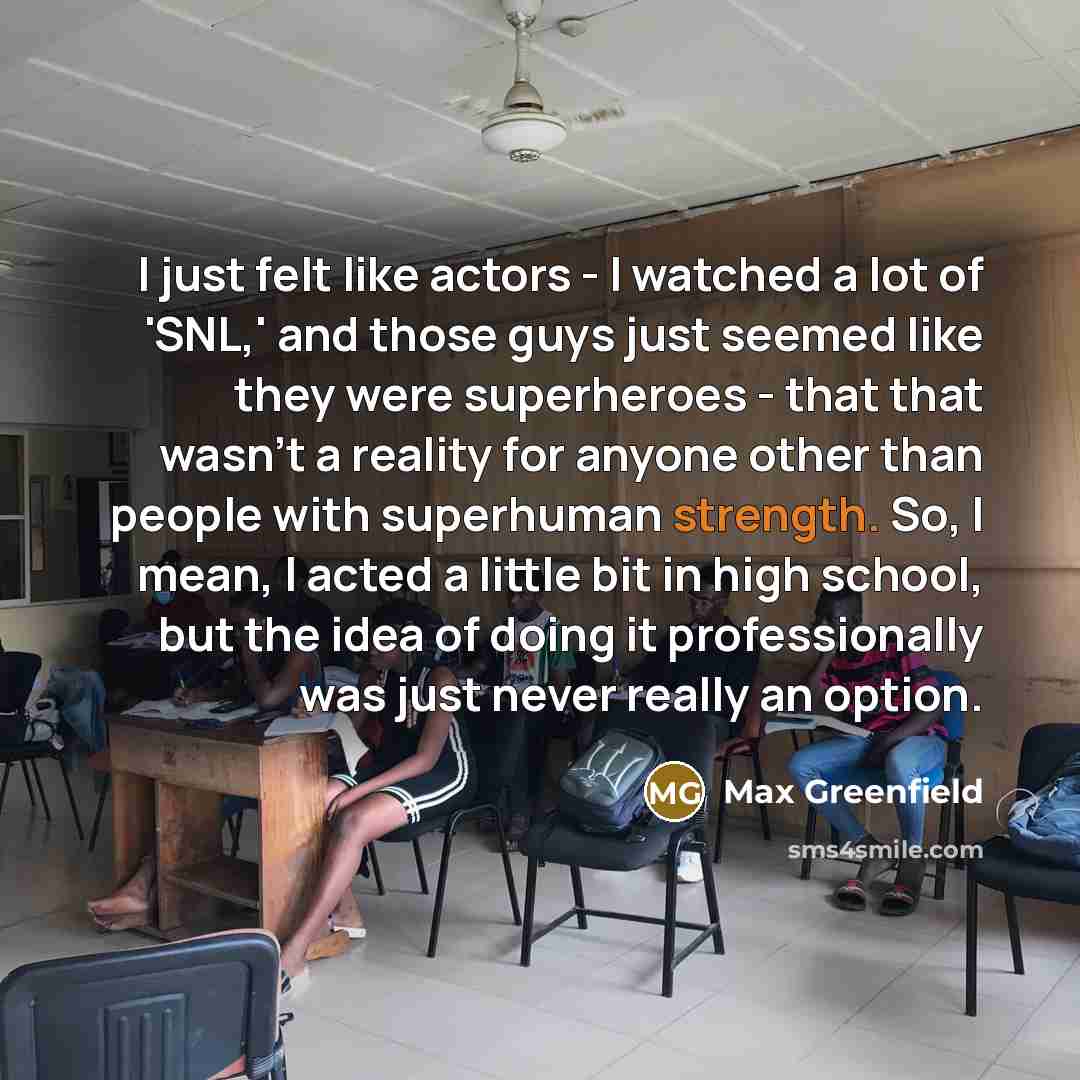 “I just felt like actors - I watched a lot of 'SNL,' and those guys just seemed like they were superheroes - that that wasn't a reality for anyone other than people with superhuman strength. So, I mean, I acted a little bit in high school, but the idea of doing it professionally was just never…” quote by Max Greenfield