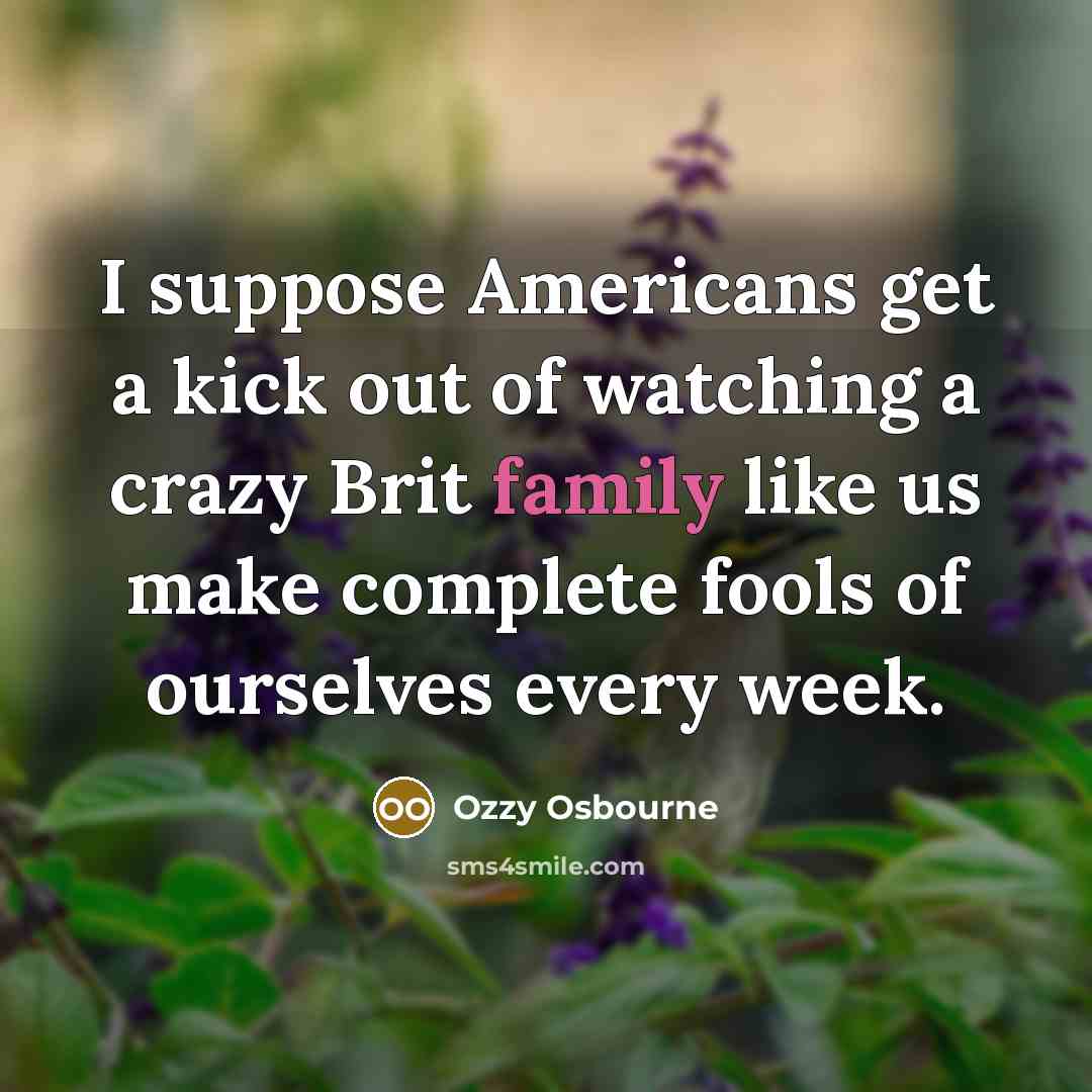 “I suppose Americans get a kick out of watching a crazy Brit family like us make complete fools of ourselves every week.” quote by Ozzy Osbourne