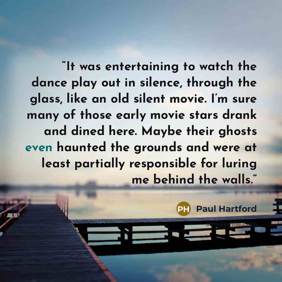 “It was entertaining to watch the dance play out in silence, through the glass, like an old silent movie. I’m sure many of those early movie stars drank and dined here. Maybe their ghosts even haunted the grounds and were at least partially responsible for luring me behind the walls.” quote by Paul Hartford