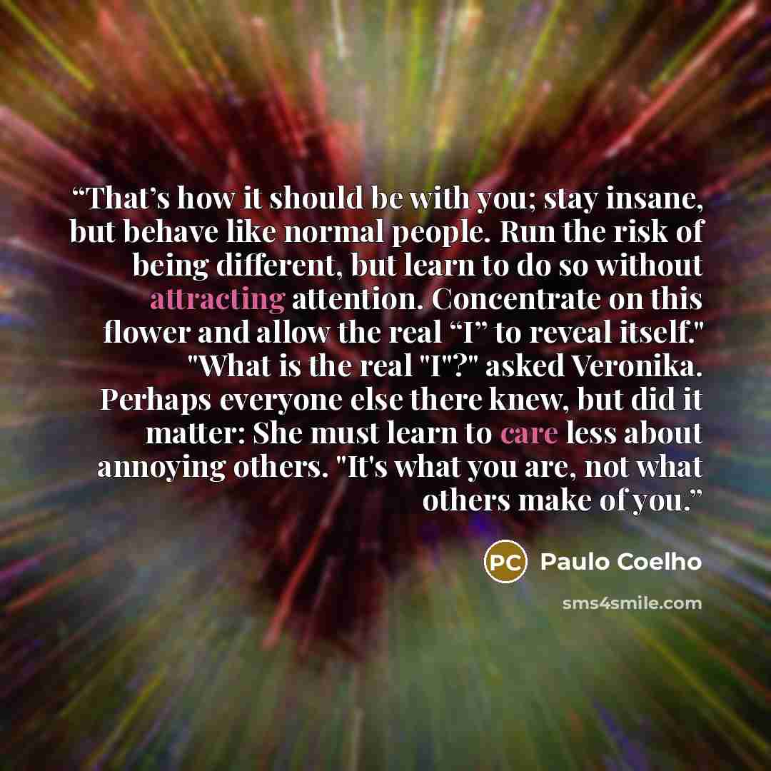 “That’s how it should be with you; stay insane, but behave like normal people. Run the risk of being different, but learn to do so without attracting attention. Concentrate on this flower and allow the real “I” to reveal itself." "What is the real "I"?" asked Veronika. Perhaps everyone else there…” quote by Paulo Coelho