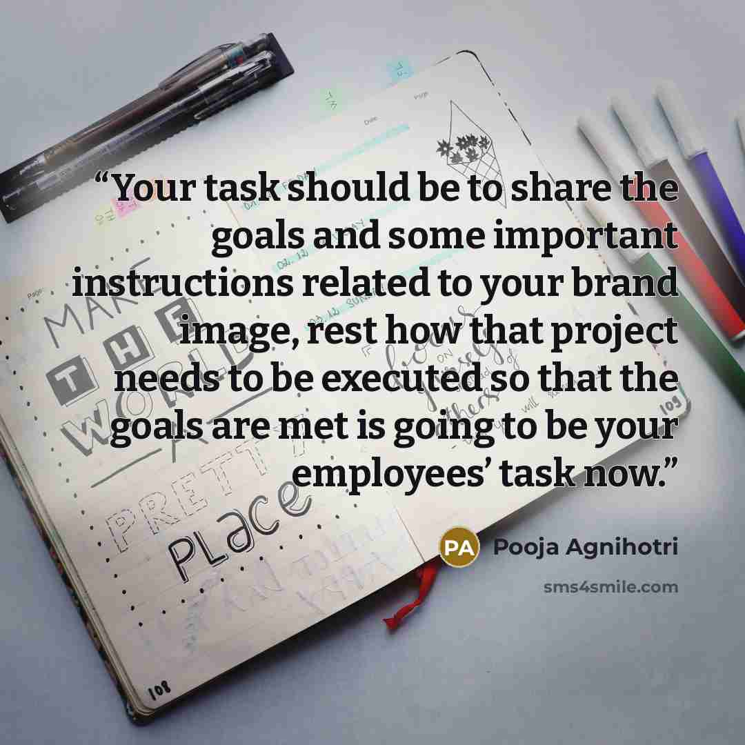 “Your task should be to share the goals and some important instructions related to your brand image, rest how that project needs to be executed so that the goals are met is going to be your employees’ task now.” quote by Pooja Agnihotri