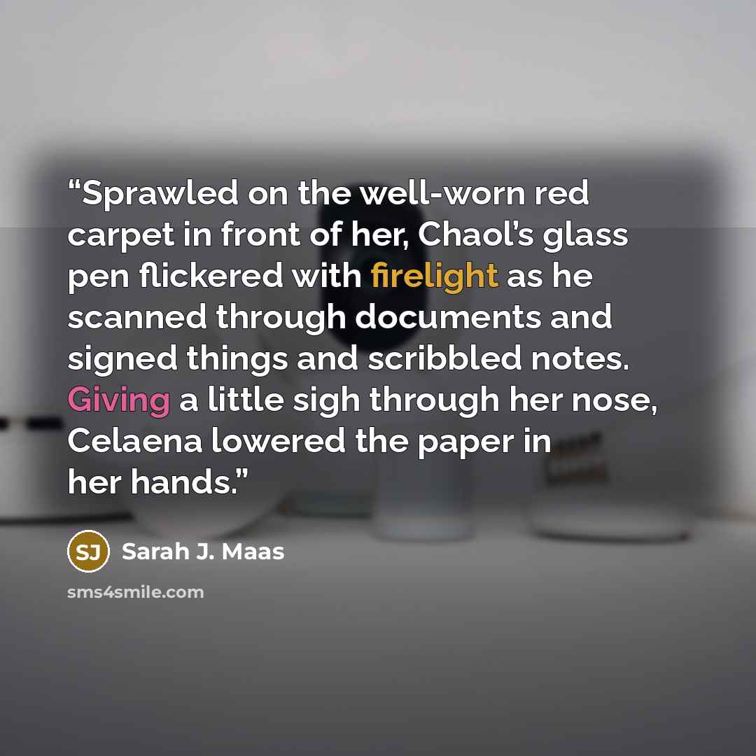 “Sprawled on the well-worn red carpet in front of her, Chaol’s glass pen flickered with firelight as he scanned through documents and signed things and scribbled notes. Giving a little sigh through her nose, Celaena lowered the paper in her hands.” quote by Sarah J. Maas