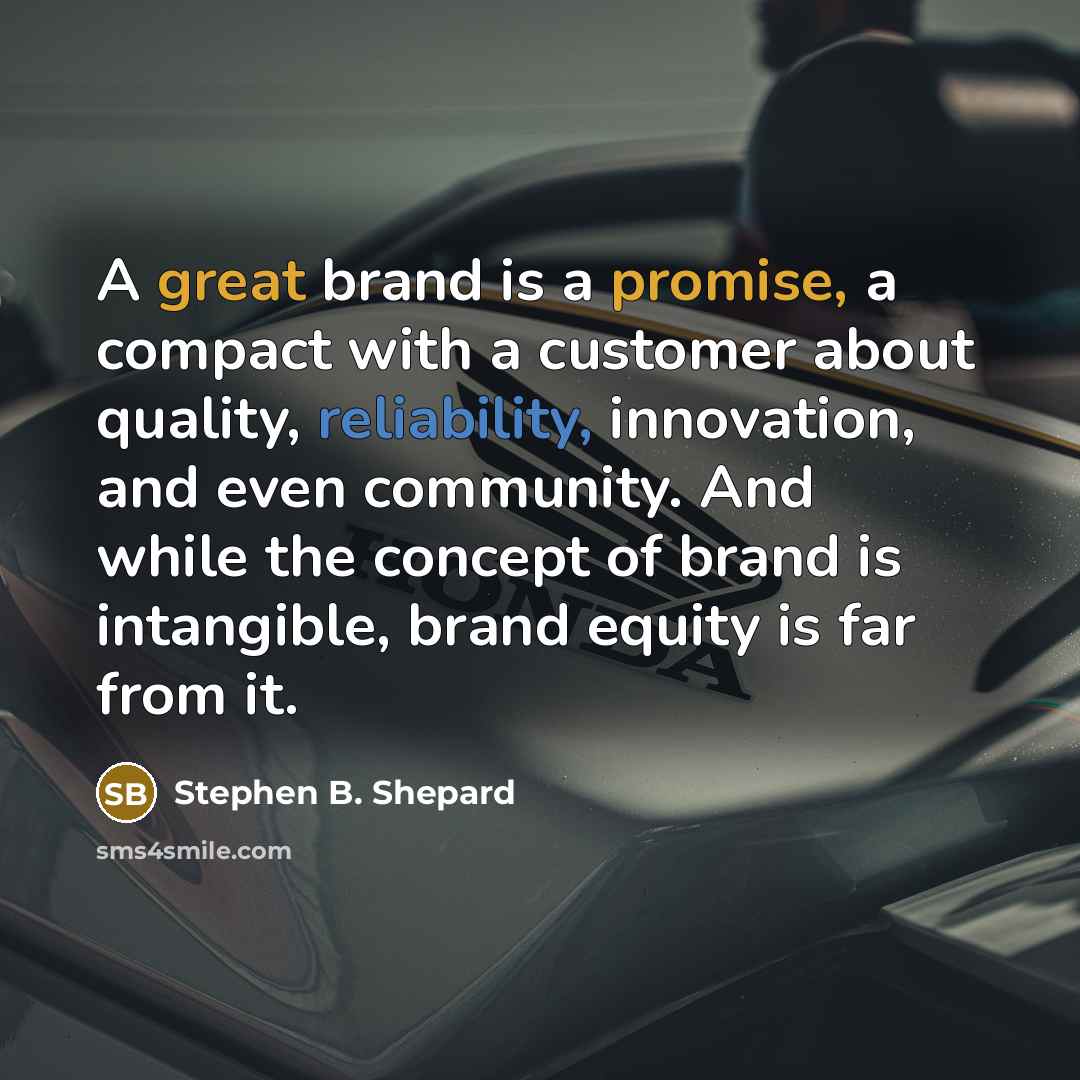 “A great brand is a promise, a compact with a customer about quality, reliability, innovation, and even community. And while the concept of brand is intangible, brand equity is far from it.” quote by Stephen B. Shepard