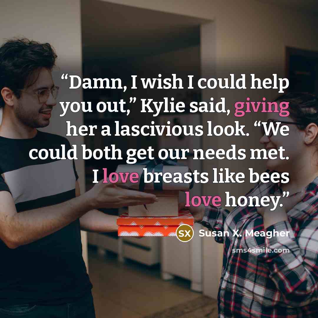 “Damn, I wish I could help you out,” Kylie said, giving her a lascivious look. “We could both get our needs met. I love breasts like bees love honey.” quote by Susan X. Meagher