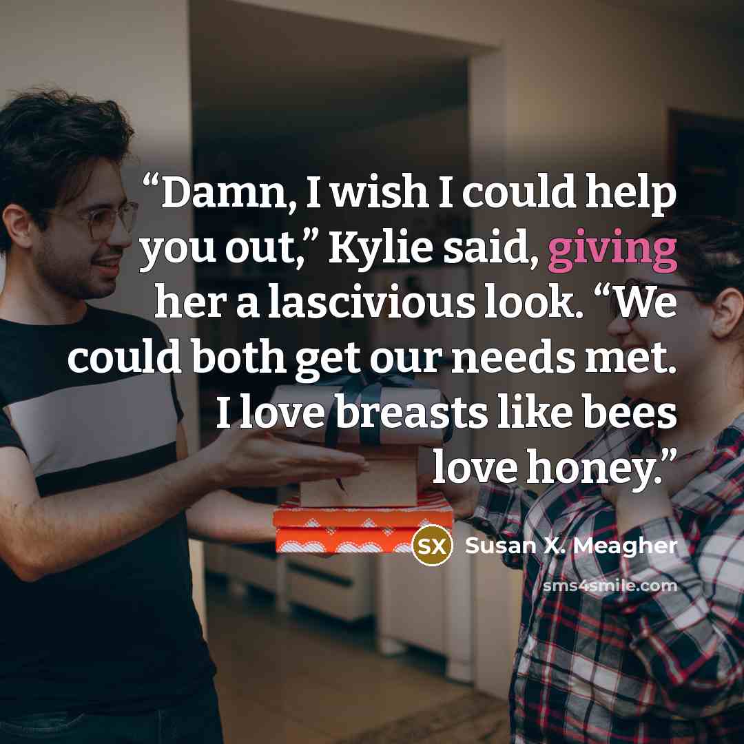 “Damn, I wish I could help you out,” Kylie said, giving her a lascivious look. “We could both get our needs met. I love breasts like bees love honey.” quote by Susan X. Meagher