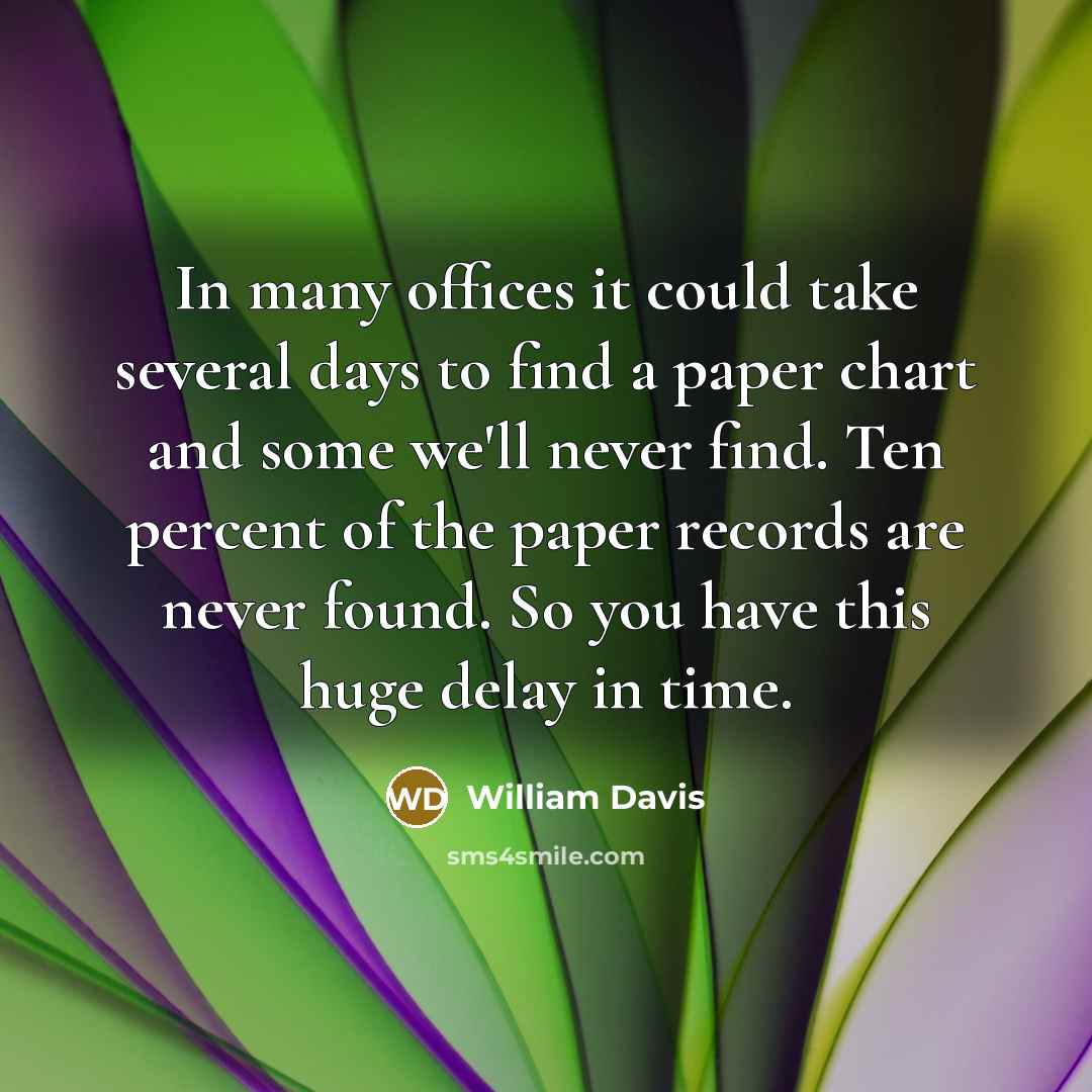 “In many offices it could take several days to find a paper chart and some we'll never find. Ten percent of the paper records are never found. So you have this huge delay in time.” quote by William Davis