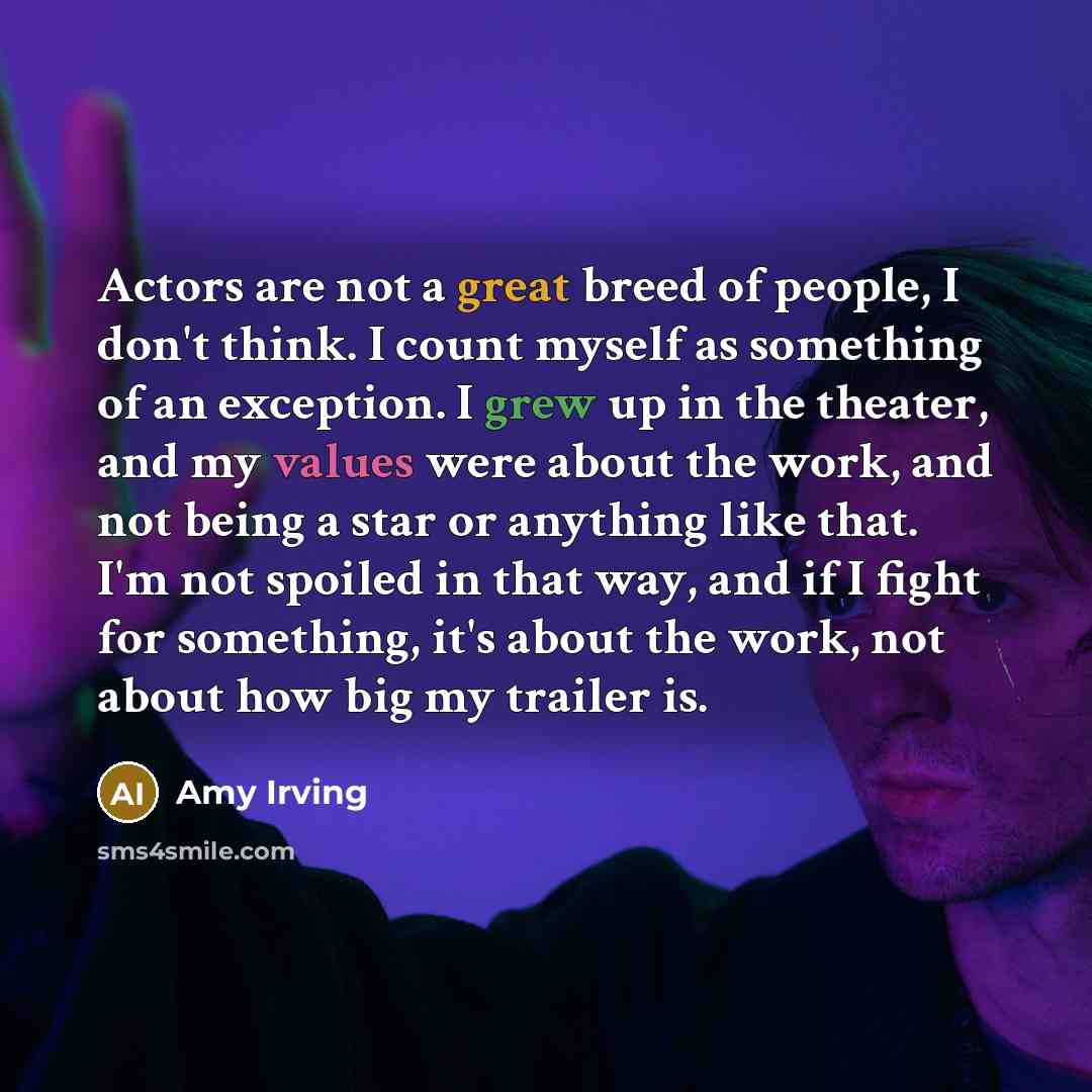 “Actors are not a great breed of people, I don't think. I count myself as something of an exception. I grew up in the theater, and my values were about the work, and not being a star or anything like that. I'm not spoiled in that way, and if I fight for something, it's about the work, not about how…” quote by Amy Irving