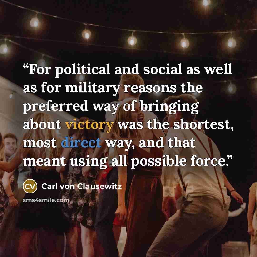 “For political and social as well as for military reasons the preferred way of bringing about victory was the shortest, most direct way, and that meant using all possible force.” quote by Carl von Clausewitz