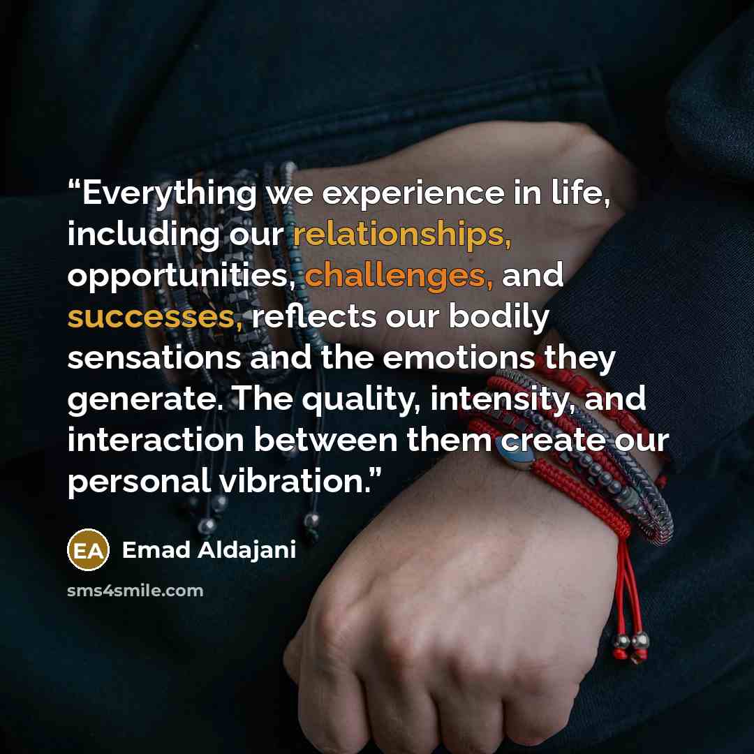 “Everything we experience in life, including our relationships, opportunities, challenges, and successes, reflects our bodily sensations and the emotions they generate. The quality, intensity, and interaction between them create our personal vibration.” quote by Emad Aldajani