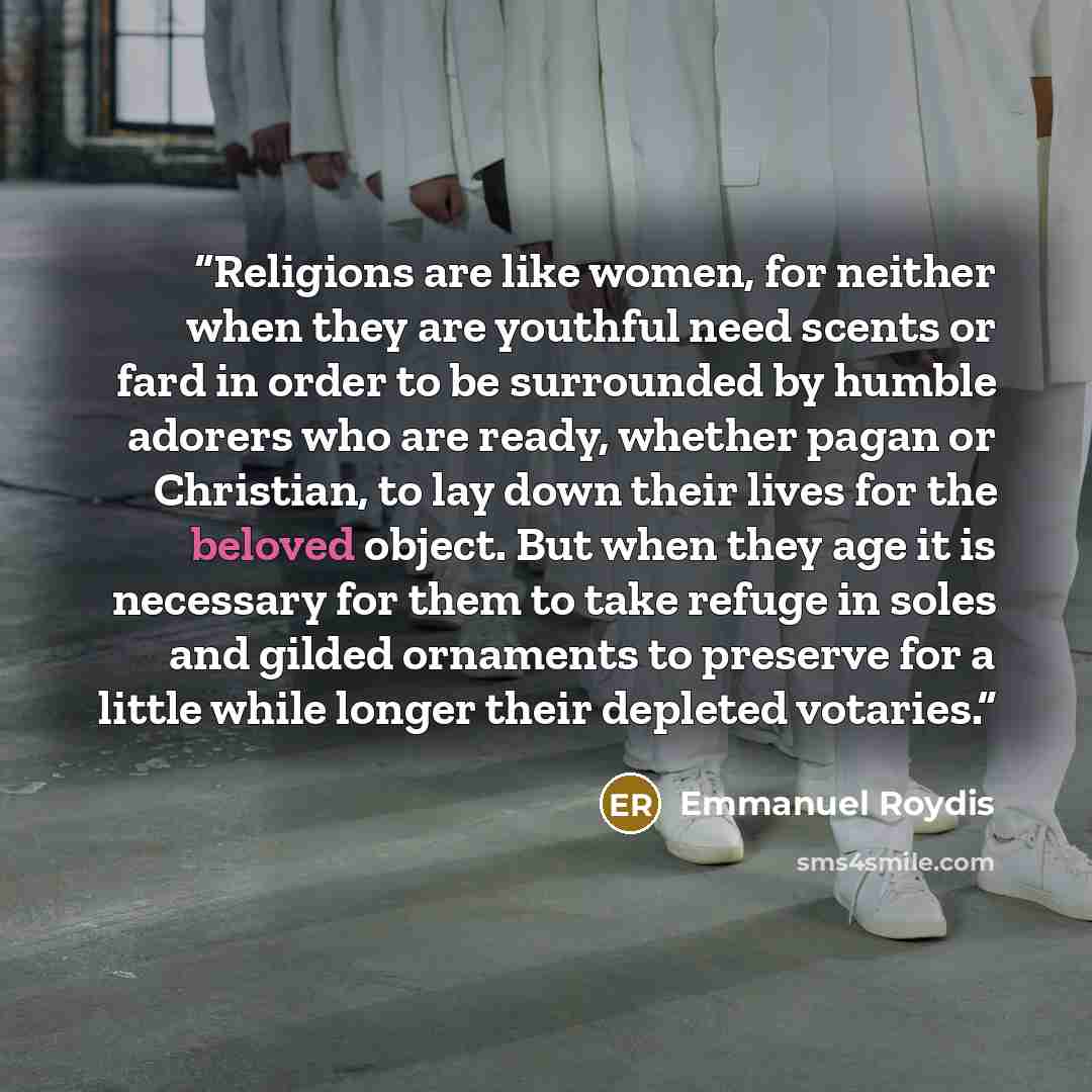“Religions are like women, for neither when they are youthful need scents or fard in order to be surrounded by humble adorers who are ready, whether pagan or Christian, to lay down their lives for the beloved object. But when they age it is necessary for them to take refuge in soles and gilded…” quote by Emmanuel Roydis