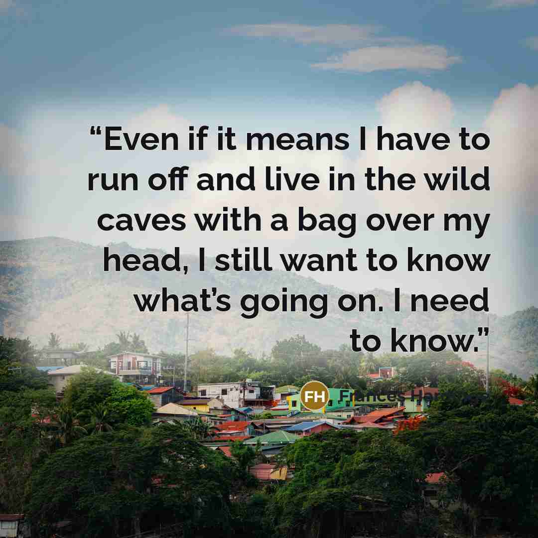 “Even if it means I have to run off and live in the wild caves with a bag over my head, I still want to know what’s going on. I need to know.” quote by Frances Hardinge