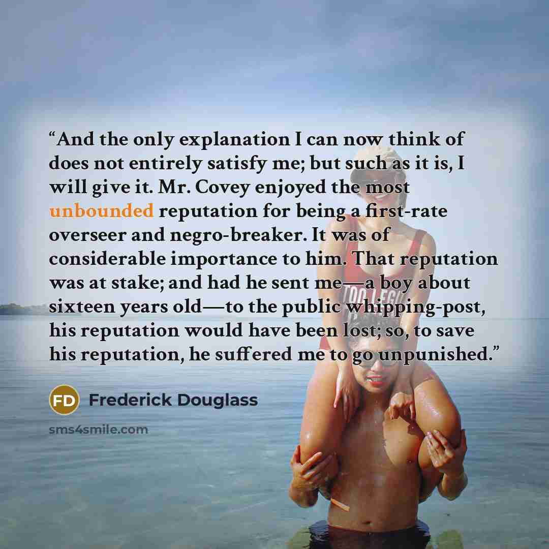 “And the only explanation I can now think of does not entirely satisfy me; but such as it is, I will give it. Mr. Covey enjoyed the most unbounded reputation for being a first-rate overseer and negro-breaker. It was of considerable importance to him. That reputation was at stake; and had he sent…” quote by Frederick Douglass