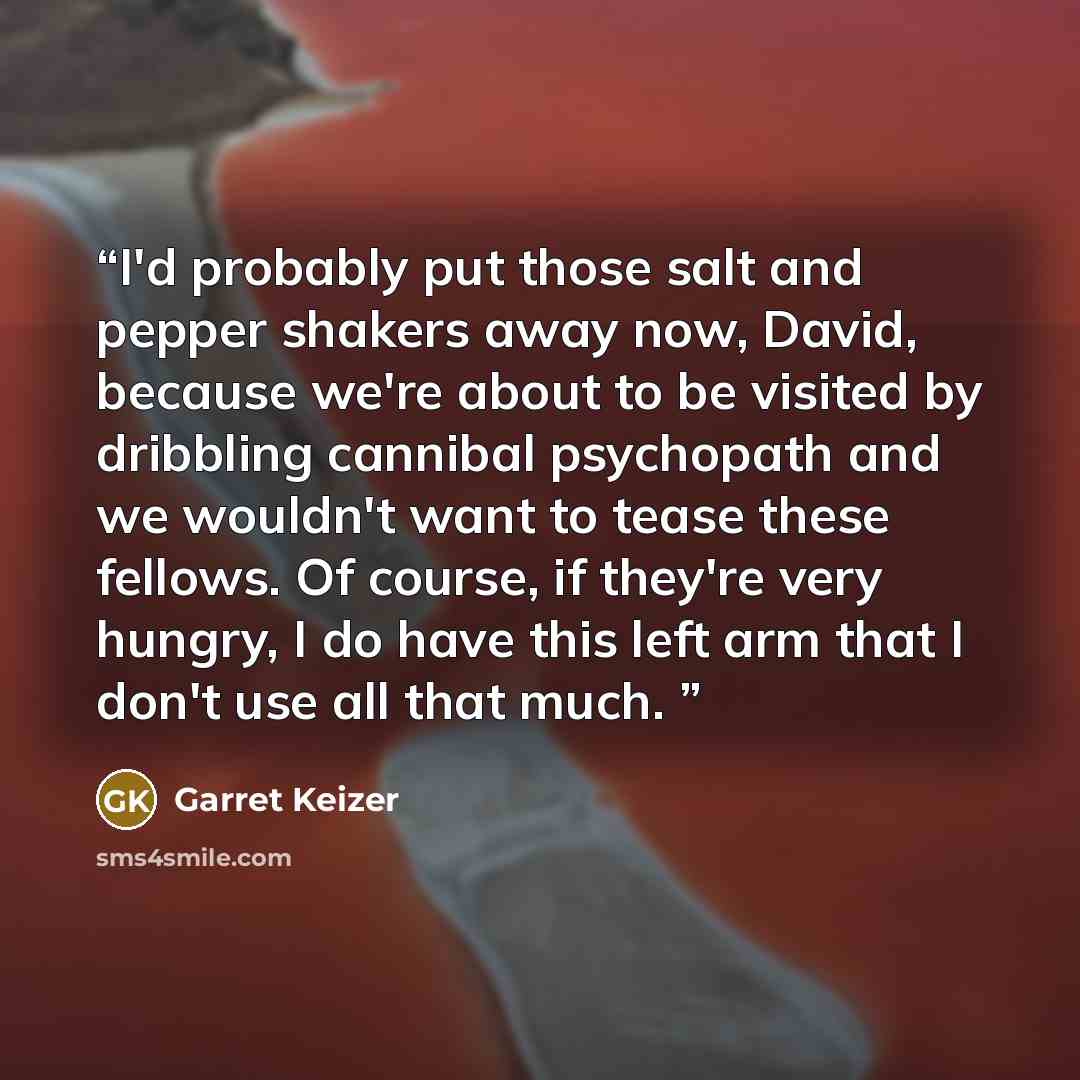 “I'd probably put those salt and pepper shakers away now, David, because we're about to be visited by dribbling cannibal psychopath and we wouldn't want to tease these fellows. Of course, if they're very hungry, I do have this left arm that I don't use all that much.” quote by Garret Keizer