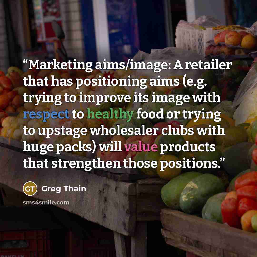 “Marketing aims/image: A retailer that has positioning aims (e.g. trying to improve its image with respect to healthy food or trying to upstage wholesaler clubs with huge packs) will value products that strengthen those positions.” quote by Greg Thain