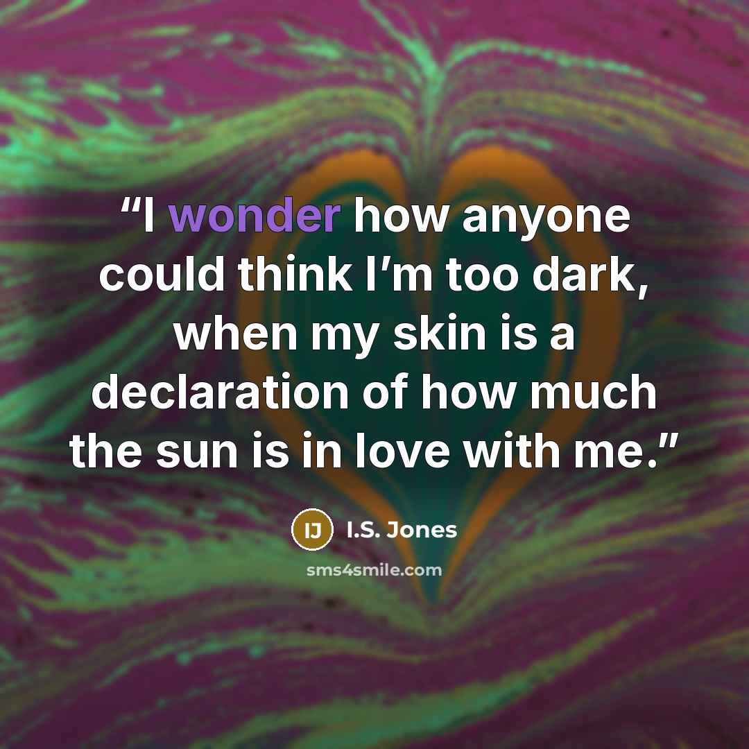 “I wonder how anyone could think I’m too dark, when my skin is a declaration of how much the sun is in love with me.” quote by I.S. Jones
