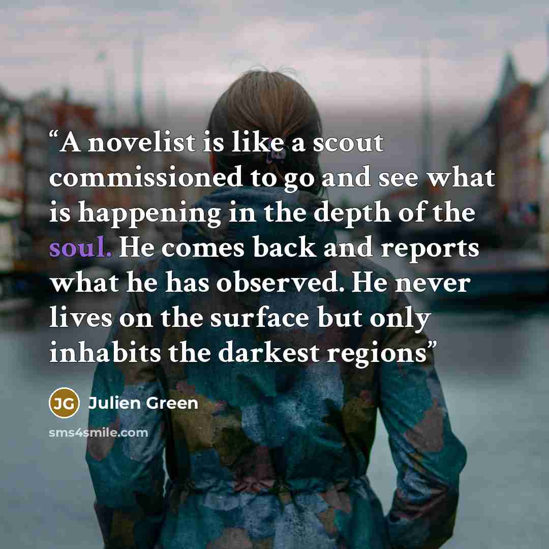 “A novelist is like a scout commissioned to go and see what is happening in the depth of the soul. He comes back and reports what he has observed. He never lives on the surface but only inhabits the darkest regions” quote by Julien Green