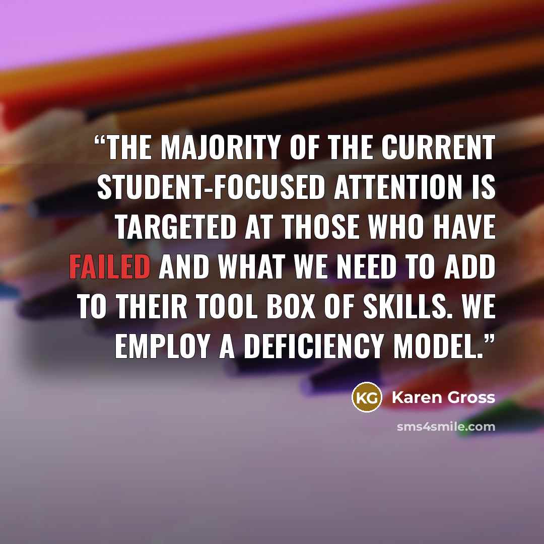 “The majority of the current student-focused attention is targeted at those who have failed and what we need to add to their tool box of skills. We employ a deficiency model.” quote by Karen Gross