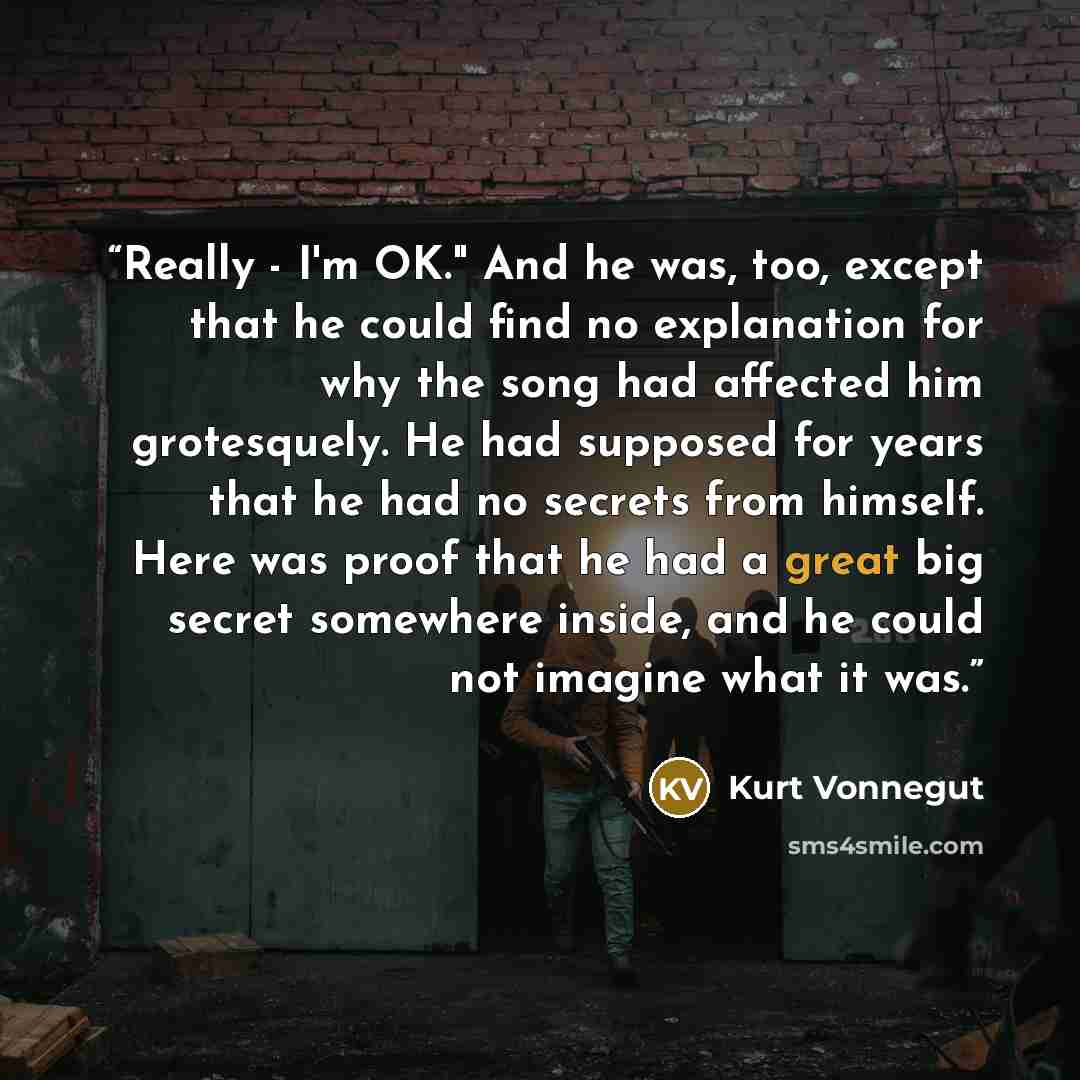 “Really - I'm OK." And he was, too, except that he could find no explanation for why the song had affected him grotesquely. He had supposed for years that he had no secrets from himself. Here was proof that he had a great big secret somewhere inside, and he could not imagine what it was.” quote by Kurt Vonnegut