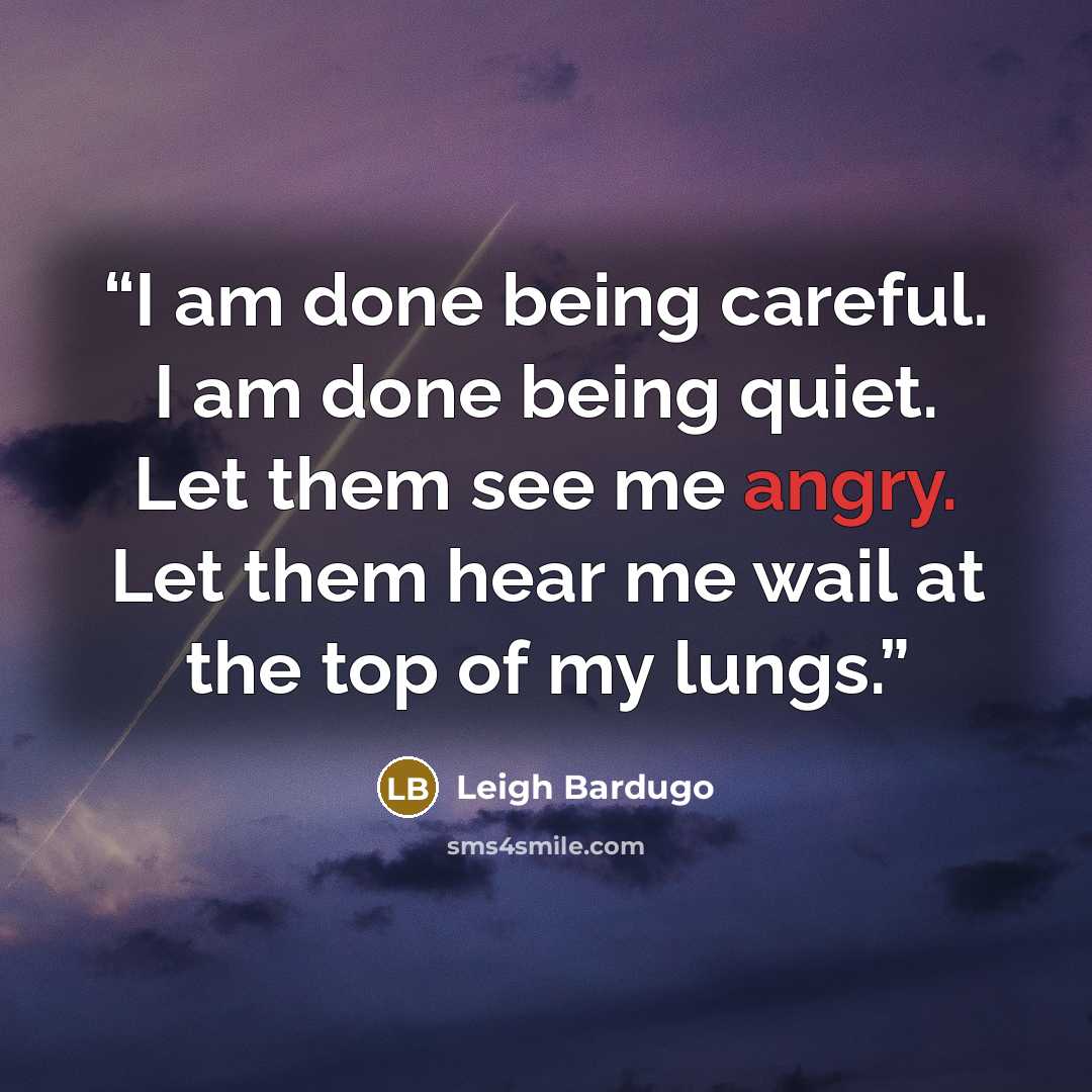 “I am done being careful. I am done being quiet. Let them see me angry. Let them hear me wail at the top of my lungs.” quote by Leigh Bardugo