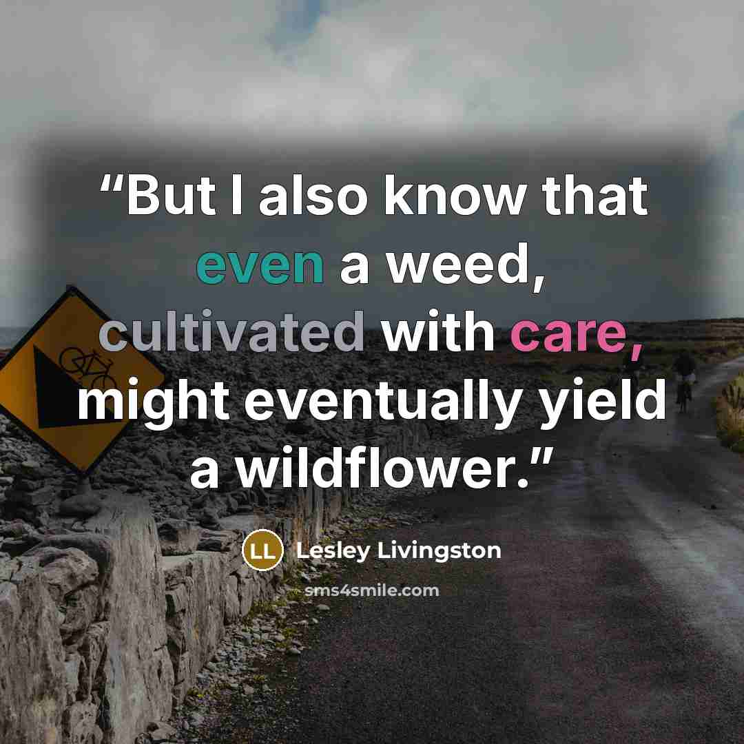 “But I also know that even a weed, cultivated with care, might eventually yield a wildflower.” quote by Lesley Livingston
