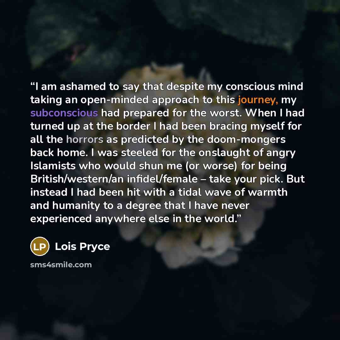“I am ashamed to say that despite my conscious mind taking an open-minded approach to this journey, my subconscious had prepared for the worst. When I had turned up at the border I had been bracing myself for all the horrors as predicted by the doom-mongers back home. I was steeled for the…” quote by Lois Pryce