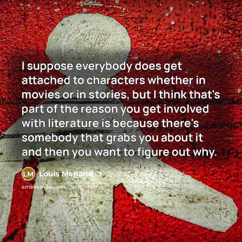 “I suppose everybody does get attached to characters whether in movies or in stories, but I think that's part of the reason you get involved with literature is because there's somebody that grabs you about it and then you want to figure out why.” quote by Louis Menand