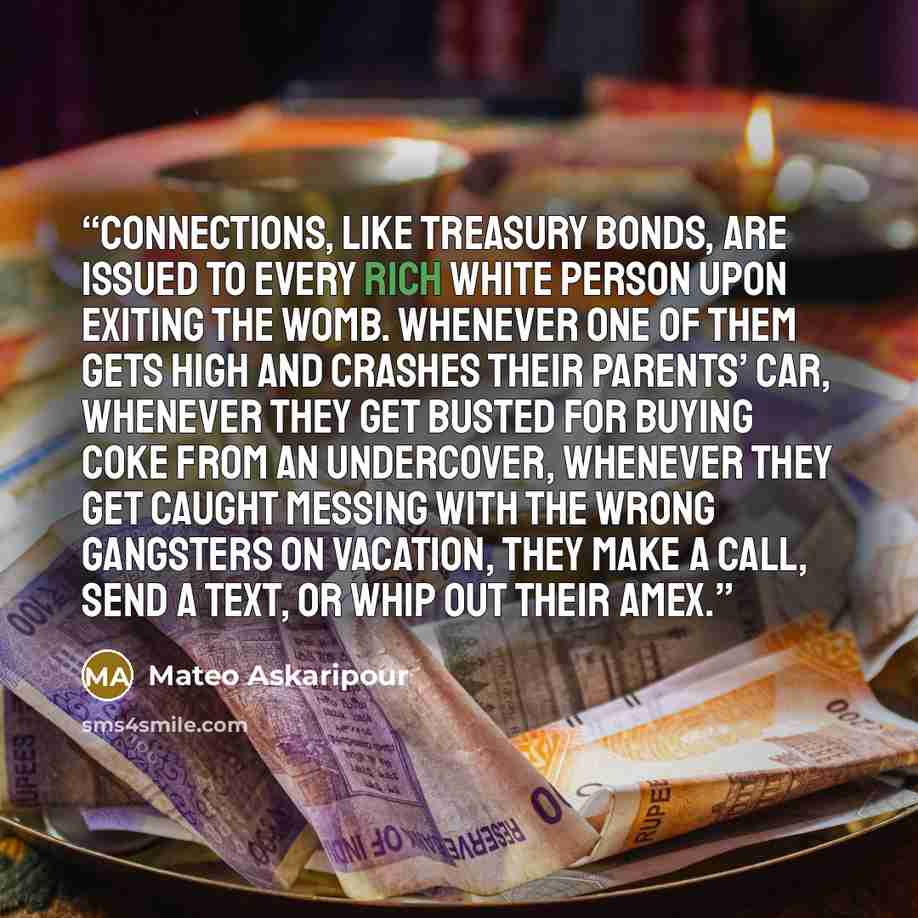 “Connections, like treasury bonds, are issued to every rich white person upon exiting the womb. Whenever one of them gets high and crashes their parents’ car, whenever they get busted for buying coke from an undercover, whenever they get caught messing with the wrong gangsters on vacation, they…” quote by Mateo Askaripour