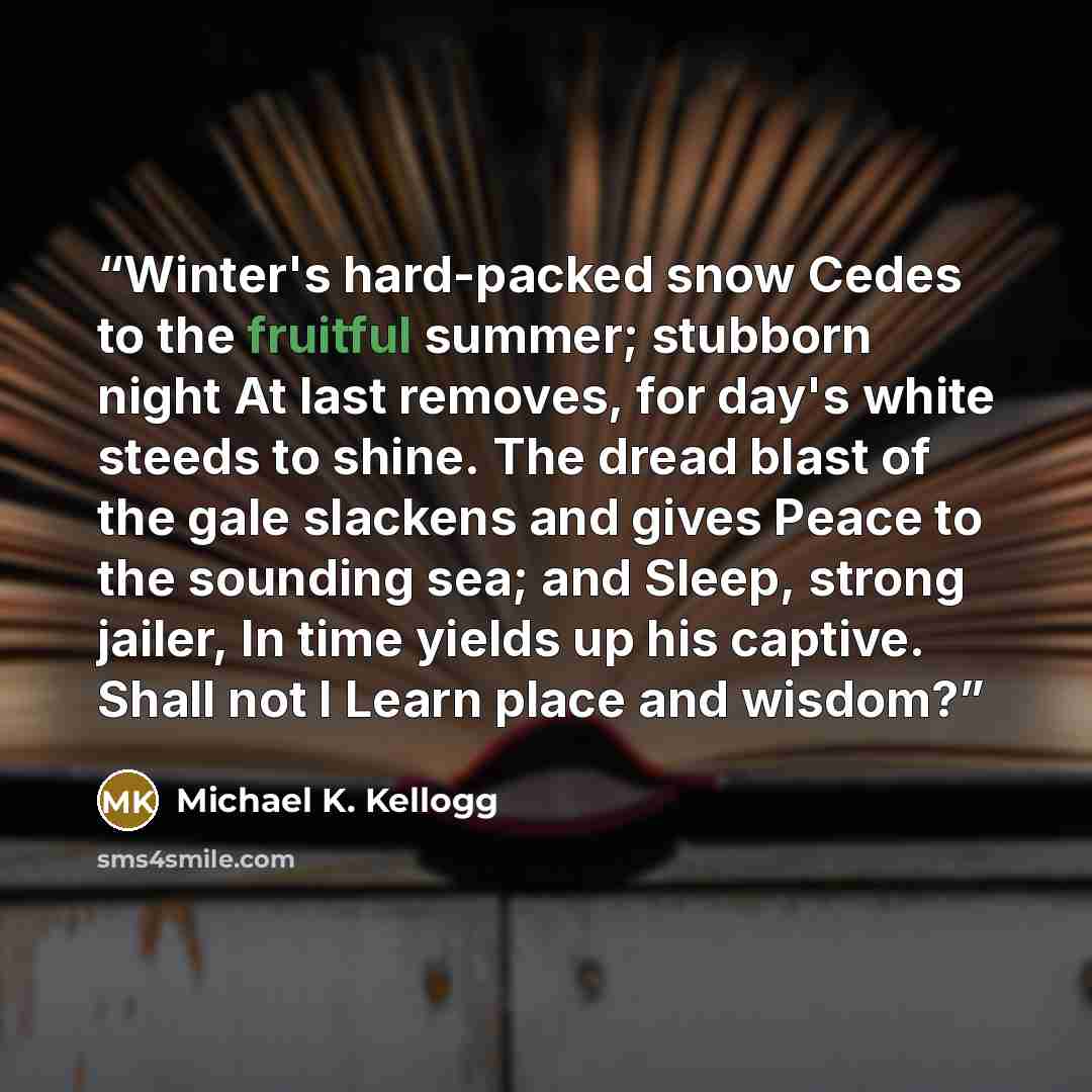 “Winter's hard-packed snow Cedes to the fruitful summer; stubborn night At last removes, for day's white steeds to shine. The dread blast of the gale slackens and gives Peace to the sounding sea; and Sleep, strong jailer, In time yields up his captive. Shall not I Learn place and wisdom?” quote by Michael K. Kellogg